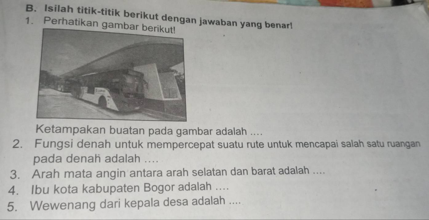 Isilah titik-titik berikut dengan jawaban yang benar! 
1. Perhatikan gam 
Ketampakan buatan pada gambar adalah .... 
2. Fungsi denah untuk mempercepat suatu rute untuk mencapai salah satu ruangan 
pada denah adalah .... 
3. Arah mata angin antara arah selatan dan barat adalah .... 
4. Ibu kota kabupaten Bogor adalah .... 
5. Wewenang dari kepala desa adalah ....