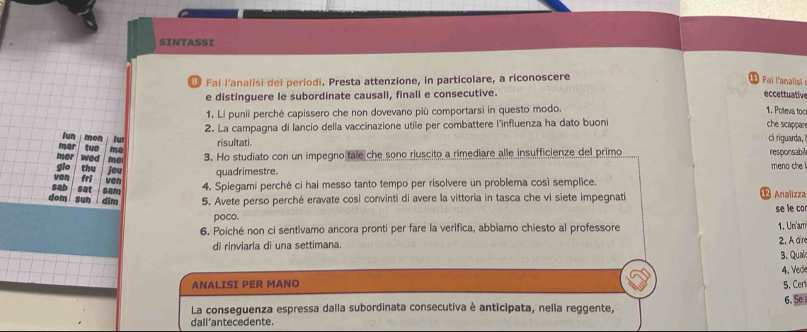 SINTASSI 
8 Fai l’analisi dei periodi. Presta attenzione, in particolare, a riconoscere 
e distinguere le subordinate causali, finali e consecutive. eccettuative 
1. Li punii perché capissero che non dovevano più comportarsi in questo modo. 1. Poteva too 
2. La campagna di lancio della vaccinazione utile per combattere l'influenza ha dato buoni che scappare 
lun mon lui ci riguarda, i 
risultati. 
mar tuo ma 
3. Ho studiato con un impegno tale che sono riuscito a rimediare alle insufficienze del primo responsabil 
mer wed mei meno che ! 
gio thu jeu 
quadrimestre. 
ven fri ven 
sab sat sam 
4. Spiegami perché ci hai messo tanto tempo per risolvere un problema così semplice. 
dom sun dim 5. Avete perso perché eravate così convinti di avere la vittoria in tasca che vi siete impegnati 
12 Analizza 
se le co 
poco. 
6. Poiché non ci sentivamo ancora pronti per fare la verifica, abbiamo chiesto al professore 
1. Un'am 
di rinviarla di una settimana. 2. A dire 
3. Qual 
4. Vede 
ANALISI PER MANO 5. Cert 
La conseguenza espressa dalla subordinata consecutiva è anticipata, nella reggente, 6. Se 
dall’antecedente.