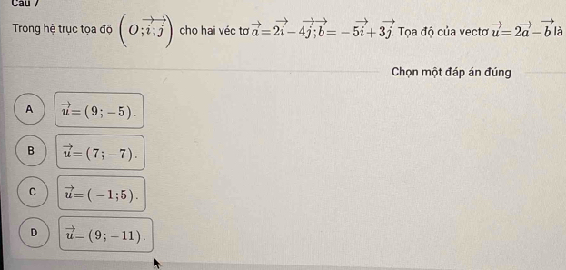 Cau /
Trong hệ trục tọa độ (O;vector i;j) cho hai véc tơ vector a=2vector i-4vector j; vector b=-5vector i+3vector j. . Tọa độ của vectơ vector u=2vector a-vector b là
Chọn một đáp án đúng
A vector u=(9;-5).
B vector u=(7;-7).
C vector u=(-1;5).
D vector u=(9;-11).