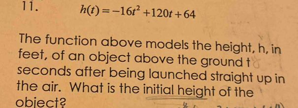 h(t)=-16t^2+120t+64
The function above models the height, h, in
feet, of an object above the ground t 
seconds after being launched straight up in 
the air. What is the initial height of the 
obiect?