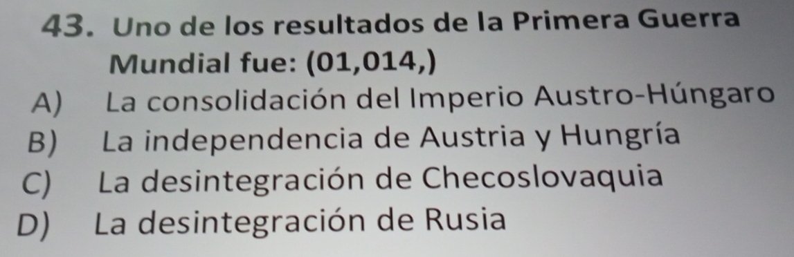 Uno de los resultados de la Primera Guerra
Mundial fue: (01,014,)
A) La consolidación del Imperio Austro-Húngaro
B) La independencia de Austria y Hungría
C) La desintegración de Checoslovaquia
D) La desintegración de Rusia