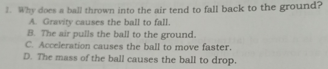 Why does a ball thrown into the air tend to fall back to the ground?
A. Gravity causes the ball to fall.
B. The air pulls the ball to the ground.
C. Acceleration causes the ball to move faster.
D. The mass of the ball causes the ball to drop.