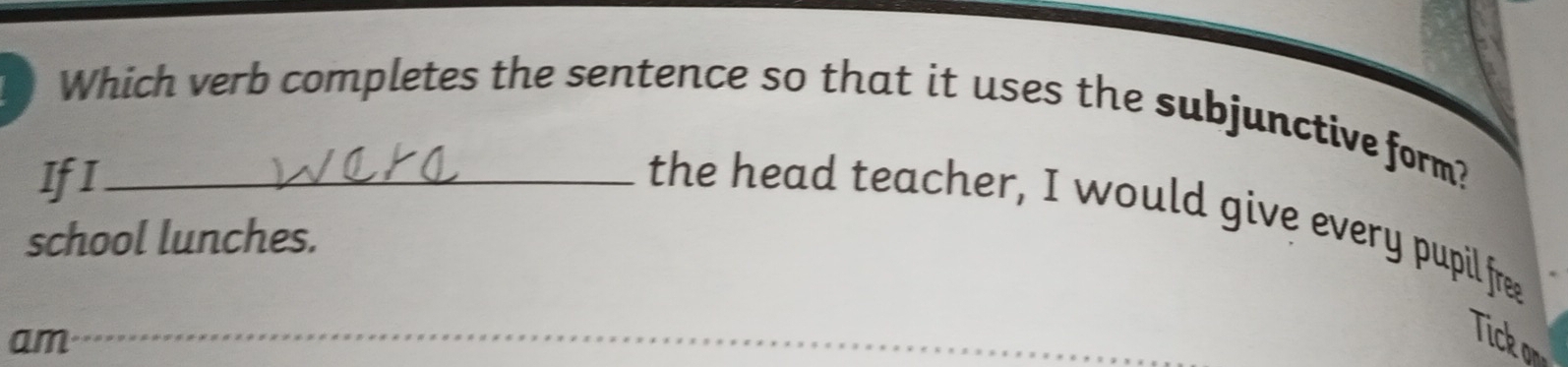 Which verb completes the sentence so that it uses the subjunctive form? 
IfI_ 
the head teacher, I would give every pupil free 
school lunches. 
am 
_ 
Tick or