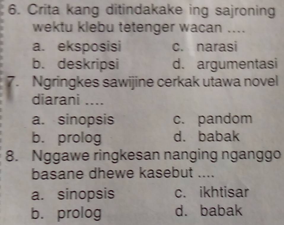 Crita kang ditindakake ing sajroning
wektu klebu tetenger wacan ....
a. eksposisi c. narasi
b. deskripsi d. argumentasi
7. Ngringkes sawijine cerkak utawa novel
diarani ....
a. sinopsis c. pandom
b. prolog d. babak
8. Nggawe ringkesan nanging nganggo
basane dhewe kasebut ....
a. sinopsis c. ikhtisar
b. prolog d. babak