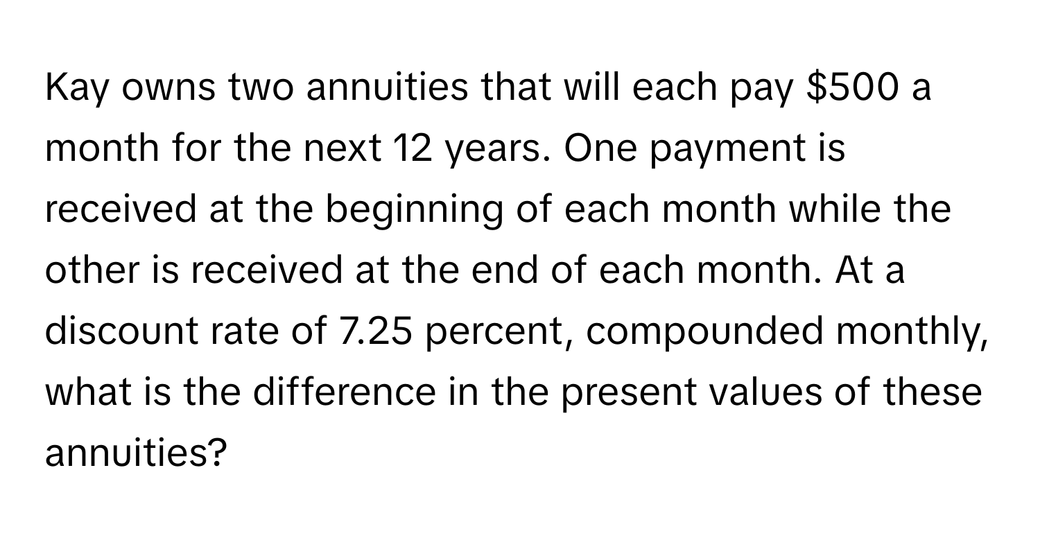 Kay owns two annuities that will each pay $500 a month for the next 12 years. One payment is received at the beginning of each month while the other is received at the end of each month. At a discount rate of 7.25 percent, compounded monthly, what is the difference in the present values of these annuities?