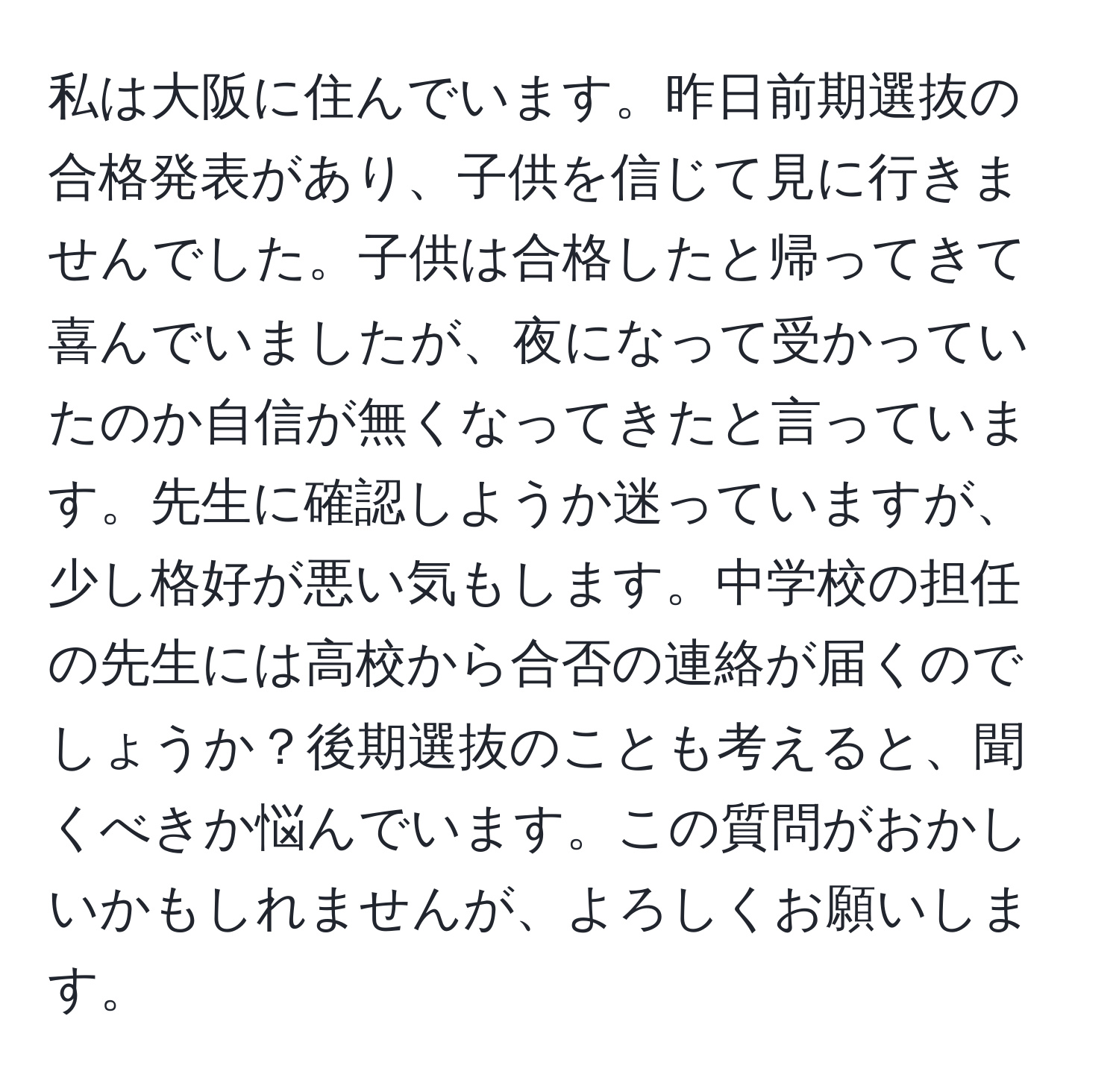 私は大阪に住んでいます。昨日前期選抜の合格発表があり、子供を信じて見に行きませんでした。子供は合格したと帰ってきて喜んでいましたが、夜になって受かっていたのか自信が無くなってきたと言っています。先生に確認しようか迷っていますが、少し格好が悪い気もします。中学校の担任の先生には高校から合否の連絡が届くのでしょうか？後期選抜のことも考えると、聞くべきか悩んでいます。この質問がおかしいかもしれませんが、よろしくお願いします。