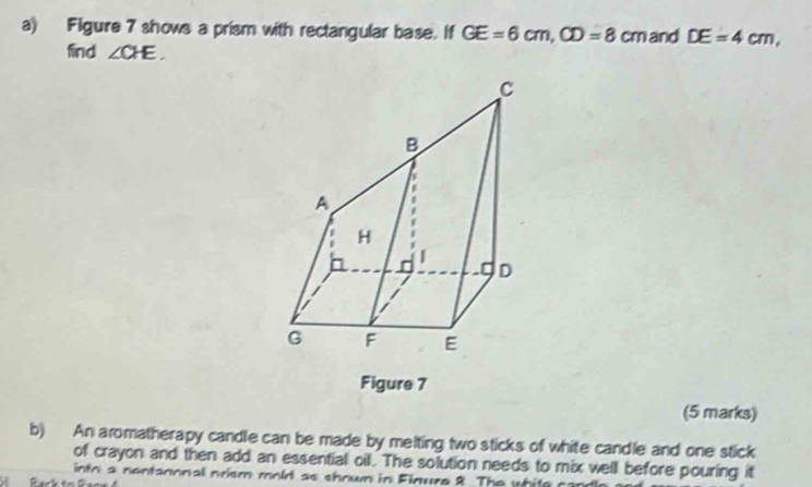 Figure 7 shows a prism with rectangular base. If GE=6cm, CD=8cm and DE=4cm, 
find ∠ CHE. 
Figure 7 
(5 marks) 
b) An aromatherapy candle can be made by melting two sticks of white candle and one stick 
of crayon and then add an essential oil. The solution needs to mix well before pouring it 
into a nontanonal nrism mold as shown in Finure 8 The whitg o