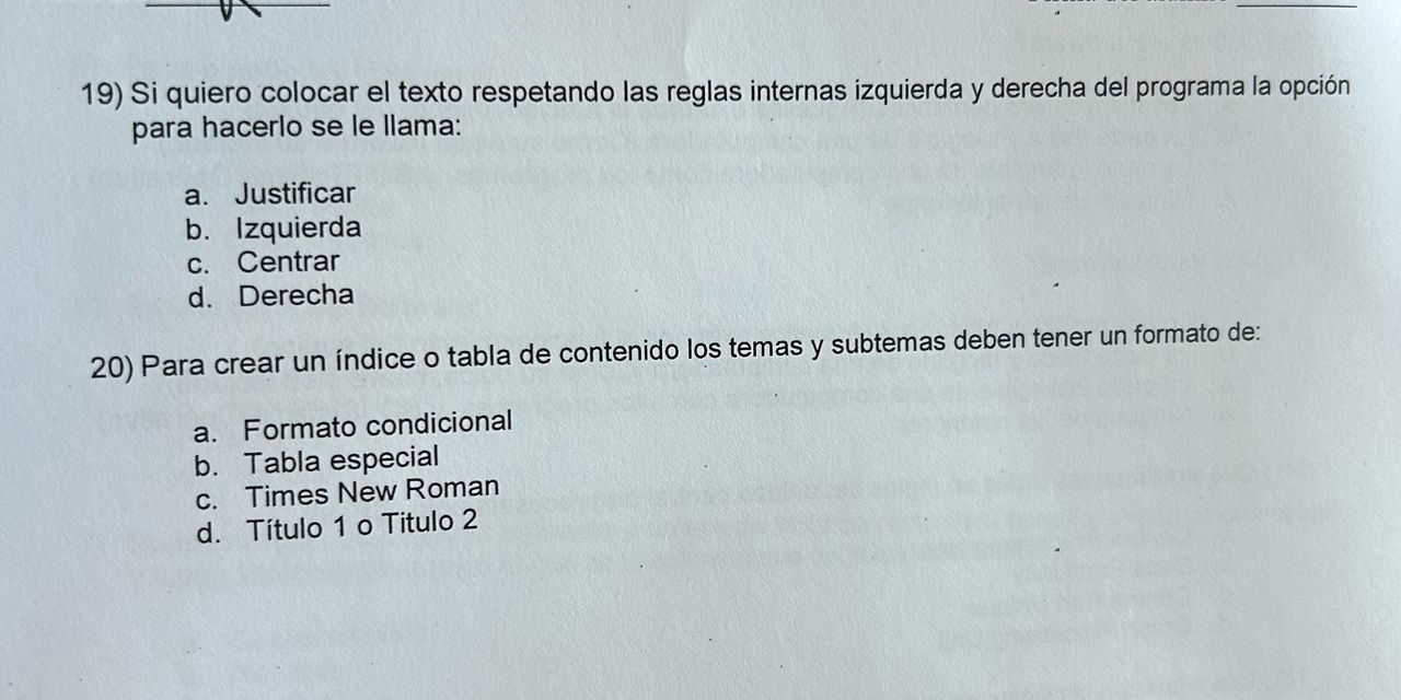 Si quiero colocar el texto respetando las reglas internas izquierda y derecha del programa la opción
para hacerlo se le Ilama:
a. Justificar
b. Izquierda
c. Centrar
d. Derecha
20) Para crear un índice o tabla de contenido los temas y subtemas deben tener un formato de:
a. Formato condicional
b. Tabla especial
c. Times New Roman
d. Título 1 o Título 2