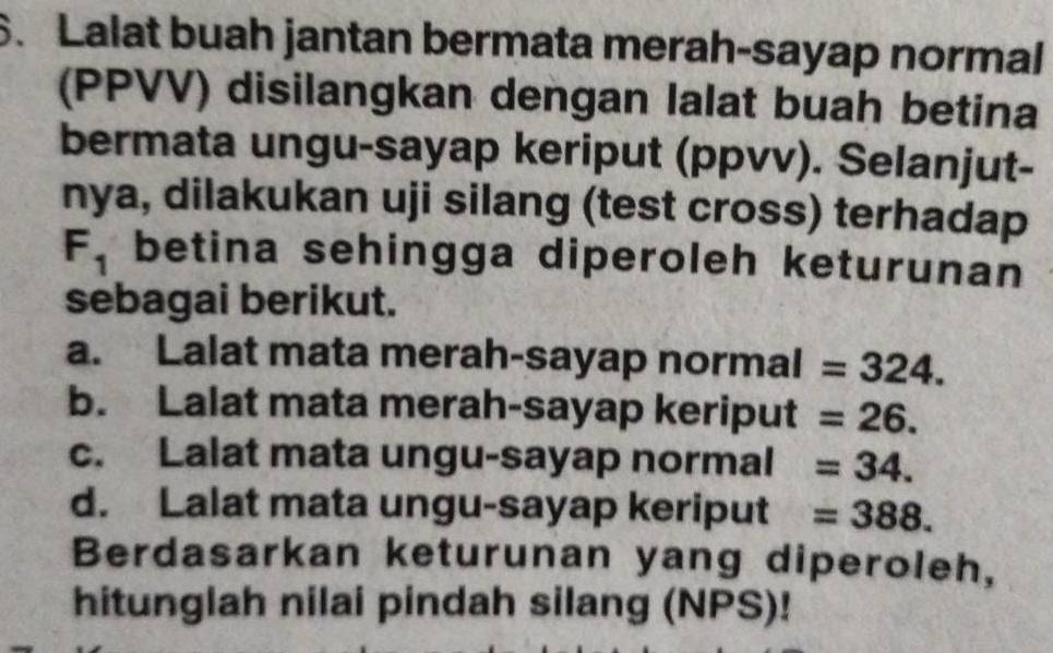 Lalat buah jantan bermata merah-sayap normal
(PPVV) disilangkan dengan lalat buah betina
bermata ungu-sayap keriput (ppvv). Selanjut-
nya, dilakukan uji silang (test cross) terhadap
F_1 betina sehingga diperoleh keturunan
sebagai berikut.
a. Lalat mata merah-sayap normal =324.
b. Lalat mata merah-sayap keriput =26.
c. Lalat mata ungu-sayap normal =34.
d. Lalat mata ungu-sayap keriput =388. 
Berdasarkan keturunan yang diperoleh,
hitunglah nilai pindah silang (NPS)!