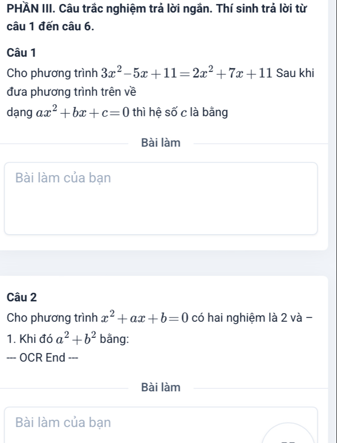 PHÄN III. Câu trắc nghiệm trả lời ngắn. Thí sinh trả lời từ 
câu 1 đến câu 6. 
Câu 1 
Cho phương trình 3x^2-5x+11=2x^2+7x+11 Sau khi 
đưa phương trình trên về 
dạng ax^2+bx+c=0 thì hệ số c là bằng 
Bài làm 
Bài làm của bạn 
Câu 2 
Cho phương trình x^2+ax+b=0 có hai nghiệm là 2 và - 
1. Khi đó a^2+b^2 bằng: 
--- OCR End --- 
Bài làm 
Bài làm của bạn