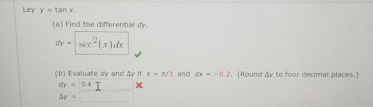 Ley y=tan x. 
(a) Find the differential dy.
dy= sec^2(x)dx
(b) Evaluate dy and △ y if x=π /3 and dx=-0.2. (Round △ y to four decimal places.)
dy= 0.4
Delta y=