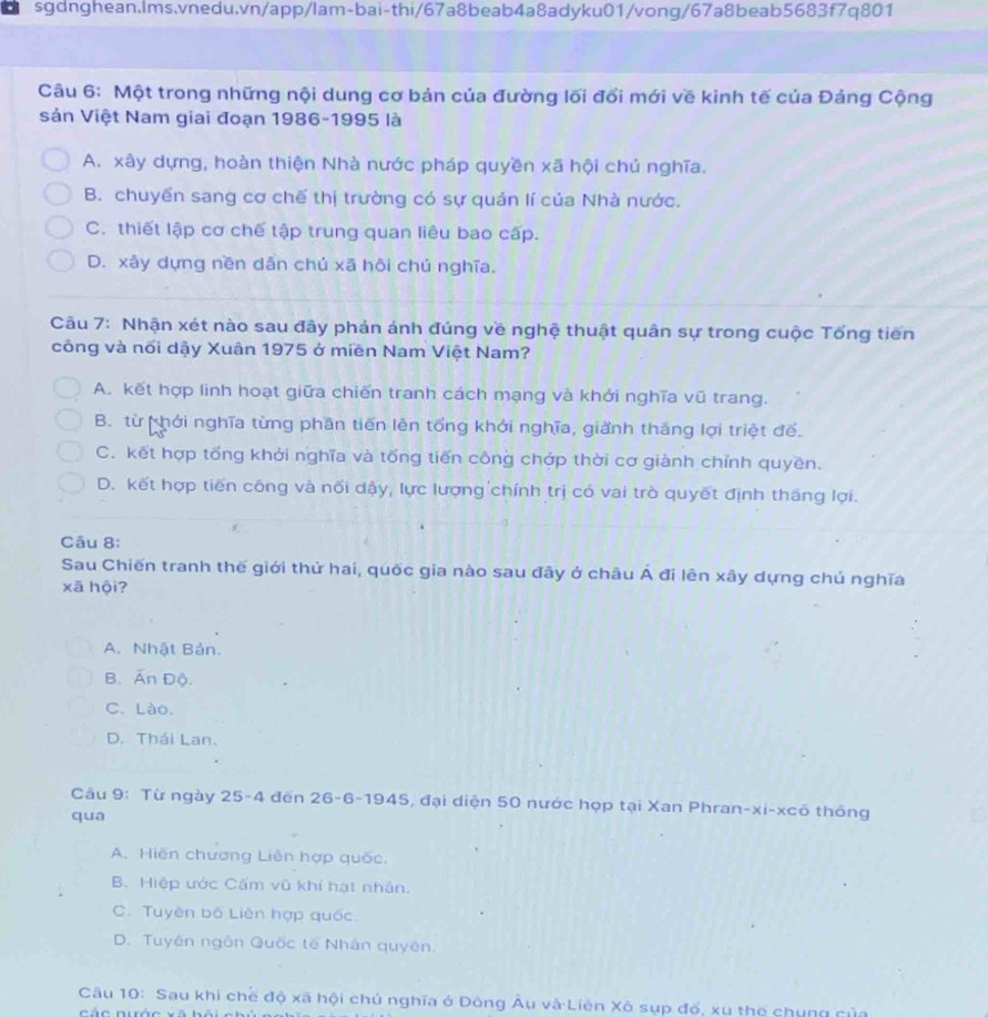 Một trong những nội dung cơ bản của đường lối đổi mới về kinh tế của Đảng Cộng
sản Việt Nam giai đoạn 1986-1995 là
A. xây dựng, hoàn thiện Nhà nước pháp quyền xã hội chú nghĩa.
B. chuyển sang cơ chế thị trường có sự quản lí của Nhà nước.
C. thiết lập cơ chế tập trung quan liêu bao cấp.
D. xây dựng nền dân chủ xã hôi chú nghĩa.
Câu 7: Nhận xét nào sau đây phản ánh đúng về nghệ thuật quân sự trong cuộc Tổng tiên
công và nổi dậy Xuân 1975 ở miền Nam Việt Nam?
A. kết hợp linh hoạt giữa chiến tranh cách mạng và khởi nghĩa vũ trang.
B. từ hởi nghĩa từng phần tiến lên tổng khởi nghĩa, giành thắng lợi triệt đế.
C. kết hợp tổng khới nghĩa và tống tiến công chớp thời cơ giành chỉnh quyền.
D. kết hợp tiến công và nối dậy, lực lượng chính trị có vai trò quyết định tháng lợi.
Câu 8:
Sau Chiến tranh thế giới thứ hai, quốc gia nào sau đây ở châu Á đi lên xây dựng chú nghĩa
xā hội?
A. Nhật Bản.
B. Ấn Độ.
C. Lào.
D. Thái Lan.
Câu 9: Từ ngày 25-4 đến 26-6-1945, đại diện 50 nước họp tại Xan Phran-xi-xcô thông
qua
A. Hiến chương Liên hợp quốc.
B. Hiệp ước Cấm vũ khí hạt nhân.
C. Tuyên bố Liên hợp quốc.
D. Tuyên ngôn Quốc tế Nhân quyên.
Câu 10: Sau khi chế độ xã hội chủ nghĩa ở Dòng Âu và Liên Xô sụp đổ, xu thợ chung củ