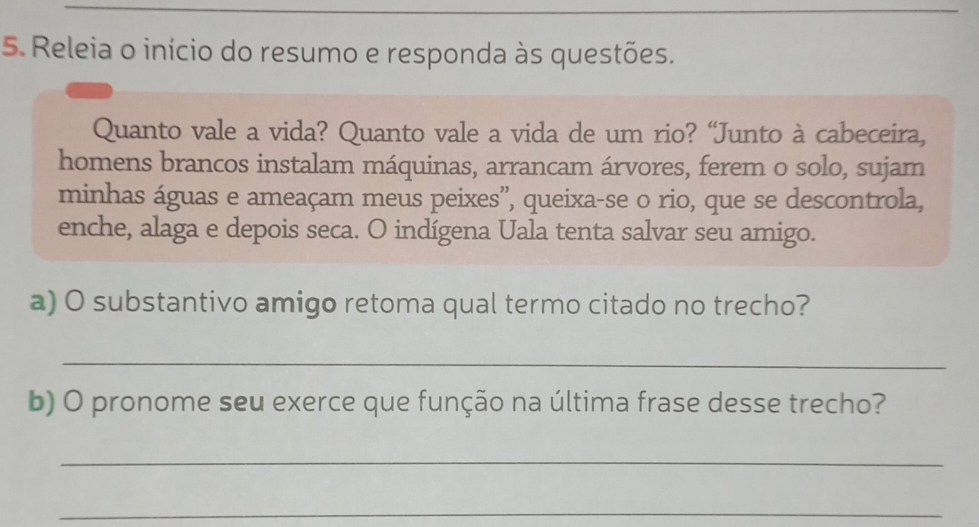 Releia o início do resumo e responda às questões. 
Quanto vale a vida? Quanto vale a vida de um rio? “Junto à cabeceira, 
homens brancos instalam máquinas, arrancam árvores, ferem o solo, sujam 
minhas águas e ameaçam meus peixes”, queixa-se o rio, que se descontrola, 
enche, alaga e depois seca. O indígena Uala tenta salvar seu amigo. 
a) O substantivo amigo retoma qual termo citado no trecho? 
_ 
b) O pronome seu exerce que função na última frase desse trecho? 
_ 
_