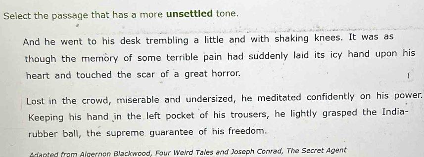 Select the passage that has a more unsettled tone. 
And he went to his desk trembling a little and with shaking knees. It was as 
though the memory of some terrible pain had suddenly laid its icy hand upon his 
heart and touched the scar of a great horror. 
1 
Lost in the crowd, miserable and undersized, he meditated confidently on his power. 
Keeping his hand in the left pocket of his trousers, he lightly grasped the India- 
rubber ball, the supreme guarantee of his freedom. 
Adapted from Algernon Blackwood, Four Weird Tales and Joseph Conrad, The Secret Agent