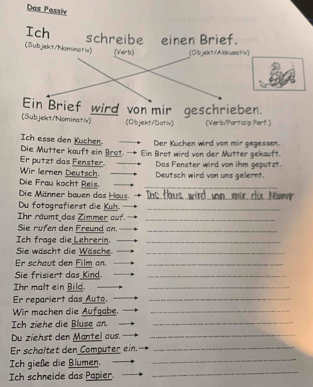 Das Passiv 
Ich 
schreibe einen Brief. 
(Subjekt/Nominativ) (Verb) 
(Objekt/Akkusativ) 
Ein Brief wird von mir geschrieben. 
(Subjekt/Nominativ) (Objekt/Dativ) 
(Verb/Partizip Perf.) 
Ich esse den Kuchen. 
Der Kuchen wird von mir gegessen. 
Die Mutter kauft ein Brot. → Ein Brot wird von der Mutter gekauft. 
Er putzt das Fenster. Das Fenster wird von ihm geputzt. 
Wir lernen Deutsch. Deutsch wird von uns gelernt. 
Die Frau kocht Reis._ 
Die Männer bauen das Haus._ 
Du fotografierst die Kuh._ 
Ihr räumt das Zimmer auf._ 
Sie rufen den Freund an._ 
Ich frage die Lehrerin._ 
Sie wäscht die Wäsche._ 
Er schaut den Film an._ 
Sie frisiert das Kind._ 
Ihr malt ein Bild. 
_ 
Er repariert das Auto._ 
Wir machen die Aufgabe._ 
Ich ziehe die Bluse an. 
_ 
Du ziehst den Mantel aus._ 
_ 
Er schaltet den Computer ein._ 
Ich gieße die Blumen. 
Ich schneide das Papier. 
_