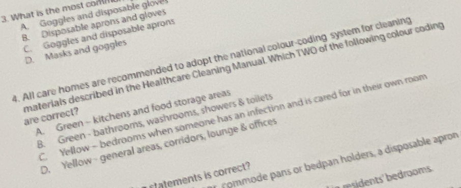 What is the most com
A. Goggles and disposable gloves
B. Disposable aprons and gloves
C. Goggles and disposable aprons
D. Masks and goggles
4. All care homes are recommended to adopt the national colour-coding system for cleaning
materials described in the Healthcare Cleaning Manual. Which TWO of the following colour coding are correct?
A. Green - kitchens and food storage areas
C. Yellow - bedrooms when someone has an infection and is cared for in their own room
B. Green - bathrooms, washrooms, showers & toilets
D. Yellow - general areas, corridors, lounge & offices
commode pans or bedpan holders, a disposable apron
ent i correc 
in residents' bedrooms .