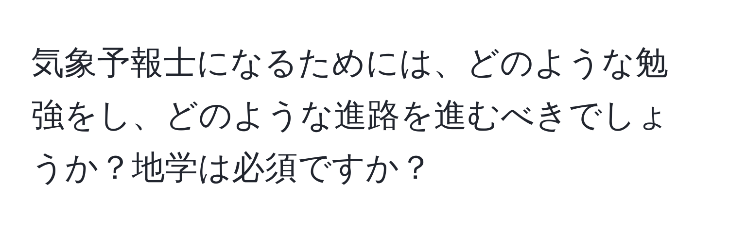 気象予報士になるためには、どのような勉強をし、どのような進路を進むべきでしょうか？地学は必須ですか？