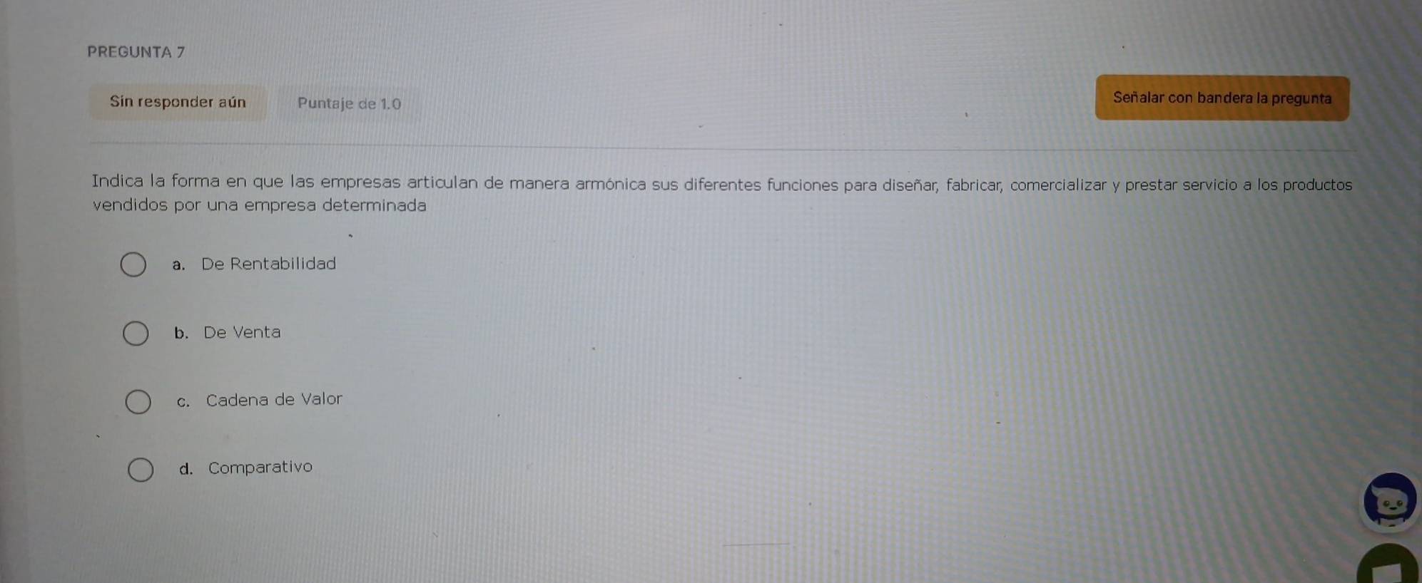 PREGUNTA 7
Sin responder aún Puntaje de 1.0
Señalar con bandera la pregunta
Indica la forma en que las empresas articulan de manera armónica sus diferentes funciones para diseñar, fabricar, comercializar y prestar servicio a los productos
vendidos por una empresa determinada
a. De Rentabilidad
b. De Venta
c. Cadena de Valor
d. Comparativo