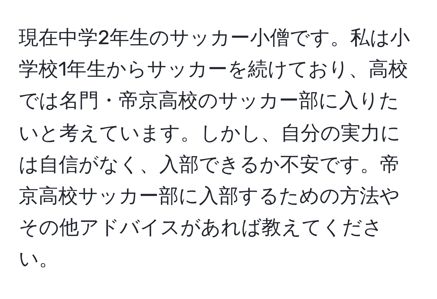 現在中学2年生のサッカー小僧です。私は小学校1年生からサッカーを続けており、高校では名門・帝京高校のサッカー部に入りたいと考えています。しかし、自分の実力には自信がなく、入部できるか不安です。帝京高校サッカー部に入部するための方法やその他アドバイスがあれば教えてください。