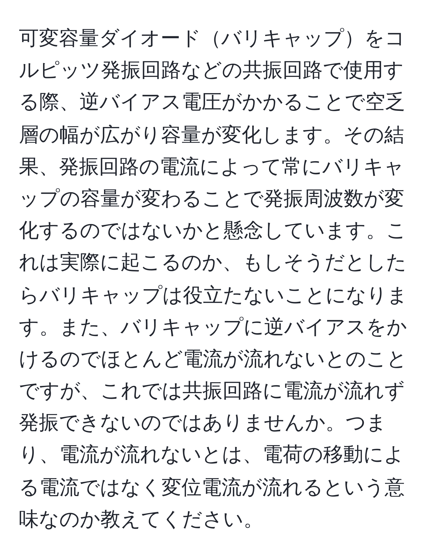 可変容量ダイオードバリキャップをコルピッツ発振回路などの共振回路で使用する際、逆バイアス電圧がかかることで空乏層の幅が広がり容量が変化します。その結果、発振回路の電流によって常にバリキャップの容量が変わることで発振周波数が変化するのではないかと懸念しています。これは実際に起こるのか、もしそうだとしたらバリキャップは役立たないことになります。また、バリキャップに逆バイアスをかけるのでほとんど電流が流れないとのことですが、これでは共振回路に電流が流れず発振できないのではありませんか。つまり、電流が流れないとは、電荷の移動による電流ではなく変位電流が流れるという意味なのか教えてください。