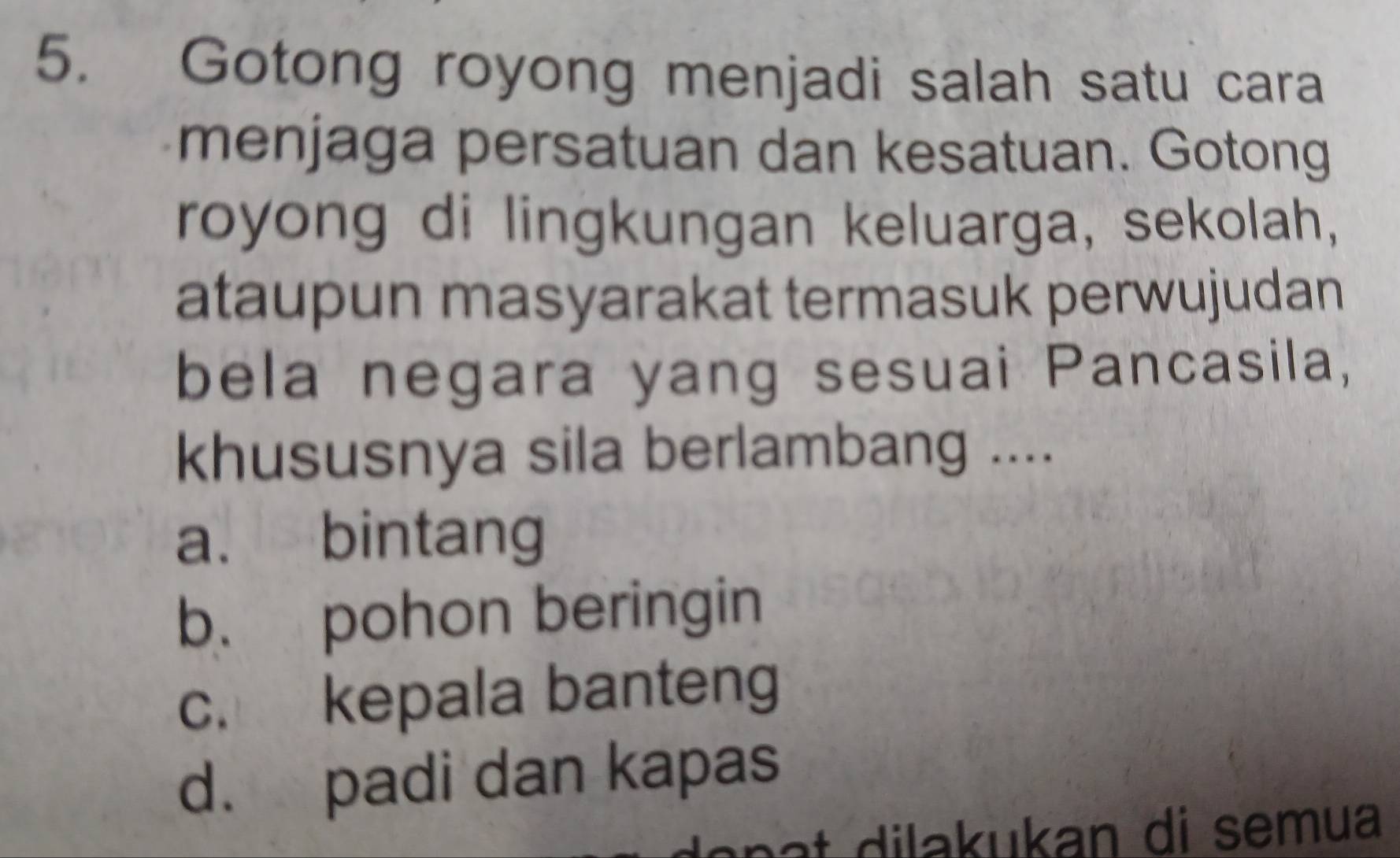 Gotong royong menjadi salah satu cara
menjaga persatuan dan kesatuan. Gotong
royong di lingkungan keluarga, sekolah,
ataupun masyarakat termasuk perwujudan
bela negara yang sesuai Pancasila,
khususnya sila berlambang ....
a. bintang
b. pohon beringin
c. kepala banteng
d. padi dan kapas
lan a t dilakukan di semua