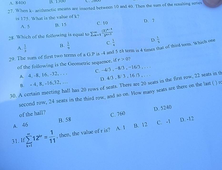 A. 8400 B. 1300 C. 2600
27. When k - arithmetic means are inserted between 10 and 40. Then the sum of the resulting series
is 175. What is the value of k?
A. 5 B. 15 C. 10 D. 7
28. Which of the following is equal to sumlimits (_n=1)^(∈fty)frac (2)^n-13^(n+2)
A.  1/3 
B.  1/9 
C.  1/4 
D.  1/5 
29. The sum of first two terms of a G. P is -4 and 5 th term is 4 times that of third term. Which one
of the following is the Geometric sequence, if r>0 ?
A. 4, -8, 16, -32, . . . C. -4/3 , -8/3 , -16/3 , . . .
B. - 4, 8, -16, 32, … D. 4/3 , 8/ 3 , 16 /3 , . . .
30. A certain meeting hall has 20 rows of seats. There are 20 seats in the first row, 22 seats in th
second row, 24 seats in the third row, and so on. How many seats are there on the last ( ) r
D. 5240
of the hall?
A. 46 B. 58 C. 760
B. 12 C. -1 D. -12
31. I sumlimits _(k=1)^(∈fty)12^(kr)= 1/11  , then, the value of r is? A. 1