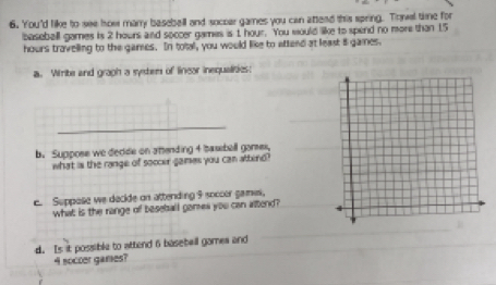 You'd like to see how many baseball and soccar games you can attead this spring. Towel time for 
baseball games is 2 hours and soccer games is 1 hour. You would like to spend no more than 15
hours travelling to the garses. In total, you would like to attend at least i games. 
a. Write and graph a system of linear inequalities: 
_ 
b. Suppose we decide on attending 4 basebell garses, 
what is the range of soccer games you can attend? 
c. Suppose we decide on attending 9 soccor games. 
what is the range of beseball gomea you can attend? 
d. Is it possible to attend 6 basebell games and
4 soccer games?