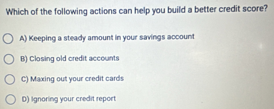 Which of the following actions can help you build a better credit score?
A) Keeping a steady amount in your savings account
B) Closing old credit accounts
C) Maxing out your credit cards
D) Ignoring your credit report