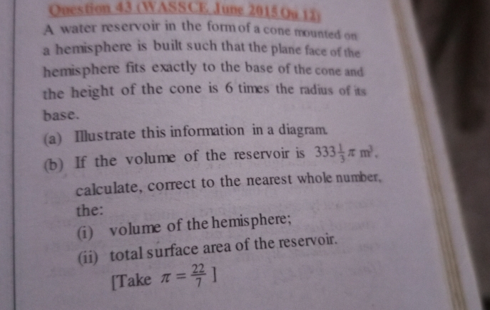 (WASSCE June 2015 Ou 12) 
A water reservoir in the form of a cone mounted on 
a hemisphere is built such that the plane face of the 
hemisphere fits exactly to the base of the cone and 
the height of the cone is 6 times the radius of its 
base. 
(a) Illustrate this information in a diagram. 
(b) If the volume of the reservoir is 333 1/3 π m^3. 
calculate, correct to the nearest whole number, 
the: 
(i) volume of the hemisphere; 
(ii) total surface area of the reservoir. 
[Take π = 22/7 ]