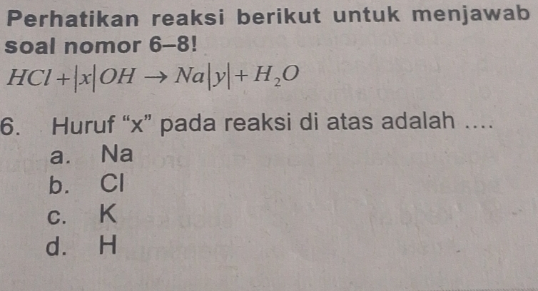 Perhatikan reaksi berikut untuk menjawab
soal nomor 6-8!
HCl+|x|OHto Na|y|+H_2O
6. Huruf “ x ” pada reaksi di atas adalah ….
a. Na
b. Cl
c. K
d. H