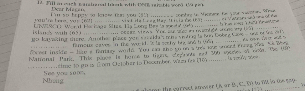 Fill in each numbered blank with ONE suitable word. (10 pts). 
Dear Megan, 
I'm so happy to know that you (61) .... coming to Vietnam for your vacation. When 
you’re here, you (62) ... visit Ha Long Bay. It is in the (63) ........ of Vietnam and one of the 
UNESCO World Heritage Sites. Ha Long Bay is special (64) ............. it has over 1,600 limestone 
islands with (65) ... ocean views. You can take an overnight cruise trip (66) 
go kayaking there. Another place you shouldn’t miss visiting is Sơn Đoòng Cave - one of the (67) 
. . famous caves in the world. It is really big and it (68) ,. its own river and a 
forest inside — like a fantasy world. You can also go on a trek tour around Phong Nha Kẻ Bảng 
National Park. This place is home to tigers, elephants and 300 species of birds. The (69) 
_time to go is from October to December, when the (70) …… is really nice. 
See you soon, 
Nhung 
oose the correct answer (A or B, C, D) to fill in the gap. 
1