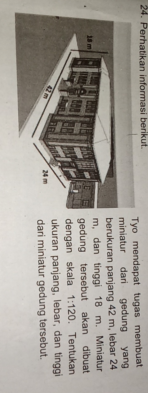 Perhatikan informasi berikut. 
Tyo mendapat tugas membuat 
iniatur dari gedung yang 
erukuran panjang 42 m, lebar 24
, dan tinggi 18 m. Miniatur 
gedung tersebut akan dibuat 
engan skala 1:120. Tentukan 
ukuran panjang, lebar, dan tinggi 
dari miniatur gedung tersebut.