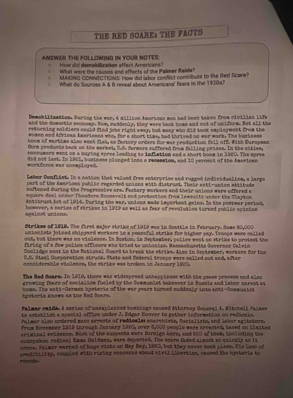 THE RED SCARE THE FACTS
ANSWER THE FOLLOWING IN YOUR NOTES:
How did demobilization affect Americans?
What were the causes and effects of the Palmer Raids?
MAKING CONNECTIONS: How did labor conflict contribute to the Red Scare?
What do Sources A & B reveal about Americans' fears in the 1920s?
Demobilization. During the war, 4 million American men had been taken from civilian life
and the domestic economy. Now, suddenly, they were back home and out of uniform. Not all the
returning soldiers could find jobs right away, but many who did took employment from the
women and African Americans who, for a short time, had thrived on war work. The business
boom of wartime also went flat, as factory orders for war production fell off. With European
farm products back on the market, U.S. farmers suffered from falling prices. In the cities,
consumers went on a buying spree leading to inflation and a short boom in 1920. The spree
did not last. In 1921, business plunged into a recession, and 10 percent of the American
workforce was unemployed.
Labor Conflict. In a nation that valued free enterprise and rugged individualism, a large
part of the American public regarded unions with distrust. Their anti-union attitude
softened during the Frogressive era. Factory workers and their unions were offered a
square deal under Theodore Roosevelt and protection from lawsuits under the Clayton
Antitrust Act of 1914. During the war, unions made important gains. In the postwar period,
however, a series of strikes in 1919 as well as fear of revolution turned public opinion
against unions.
Strikes of 1919. The first major strike of 1919 was in Seattle in February. Some 60,000
unionists joined shipyard workers in a peaceful strike for higher pay. Troops were called
out, but there was no violence. In Boston, in September, police went on strike to protest the
firing of a few police officers who tried to unionize. Massachusetts Governor Calvin
Coolidge sent in the National Guard to break the strike. Also in September, workers for the
U.S. Steel Corporation struck. State and federal troops were called out and, after
considerable violence, the strike was broken in January 1920.
The Red Scare. In 1919, there was widespread unhappiness with the peace process and also
growing fears of socialism fueled by the Communist takeover in Russia and labor unrest at
home. The anti-German hysteria of the war years turned suddanly into anti-Communist
hysteria known as the Red Scare.
Palmer raids. A series of unexplained bombings caused Attorney General A. Mitchell Palmer
to establish a special office under J. Edgar Hoover to gather information on radicals.
Palmer also ordered mass arrests of radicals: anarchists, Socialists, and labor agitators.
From November 1919 through January 1920, over 6,000 people were arrested, based on limited
criminal evidence. Most of the suspects were foreign born, and 500 of them, including the
outspoken radical Emme Goldman, were deported. The scare faded almost as quickly as it
arose. Palmer warned of huge riots on May Day, 1920, but they never took place. His loss of
credibility, coupled with rising concerns about civil liberties, caused the hysteria to
recade.