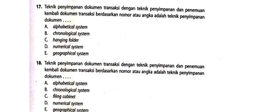 Teknik penyimpanan dokumen transaksi dengan teknik penyimpanan dan penemuan
kembali dokumen transaksi berdasarkan nomor atau angka adalah teknik penyimpanan
dokumen . . . .
A. alphabetical system
B. chronological system
C. hanging folder
D. numerical system
E. geographical system
18. Teknik penyimpanan dokumen transaksi dengan teknik penyimpanan dan penemuan
kembali dokumen transaksi berdasarkan nomor atau angka adalah teknik penyimpanan
dokumen . . . .
A. alphabetical system
B. chronological system
C. filing cabinet
D. numerical system
E. geographical system