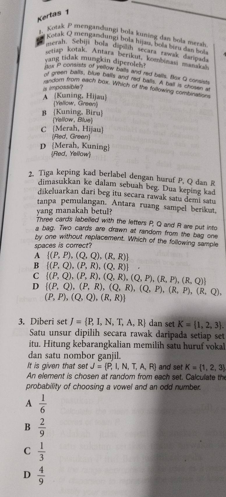 Kertas 1
1. Kotak P mengandungi bola kuning dan bola merah
Kotak Q mengandungi bola hijau, bola biru dan boła
merah. Sebiji bola dipilih secara rawak daripada
setiap kotak. Antara berikut, kombinasi manakah
yang tidak mungkin diperoleh?
Box P consists of yellow balls and red balls. Box Q consists
of green balls, blue balls and red balls. A ball is chosen at
is impossible?
random from each box. Which of the following combinations
A Kuning, Hijau
Yellow, Green
B Kuning, Biru
Yellow, Blue
C Merah, Hijau
Red, Green
D Merah, Kuning
Red, Yellow
2. Tiga keping kad berlabel dengan huruf P, Q dan R
dimasukkan ke dalam sebuah beg. Dua keping kad
dikeluarkan dari beg itu secara rawak satu demi satu
tanpa pemulangan. Antara ruang sampel berikut,
yang manakah betul?
Three cards labelled with the letters P, Q and R are put into
a bag. Two cards are drawn at random from the bag one
by one without replacement. Which of the following sample
spaces is correct?
A  (P,P),(Q,Q),(R,R)
B  (P,Q),(P,R),(Q,R)
C  (P,Q),(P,R),(Q,R),(Q,P),(R,P),(R,Q)
D  (P,Q),(P,R),(Q,R),(Q,P),(R,P),(R,Q),
(P,P),(Q,Q),(R,R)
3. Diberi set J= P,I,N,T,A,R dan set K= 1,2,3 .
Satu unsur dipilih secara rawak daripada setiap set
itu. Hitung kebarangkalian memilih satu huruf vokal
dan satu nombor ganjil.
It is given that set J= P,I,N,T,A,R and set K= 1,2,3
An element is chosen at random from each set. Calculate the
probability of choosing a vowel and an odd number.
A  1/6 
B  2/9 
C  1/3 
D  4/9 