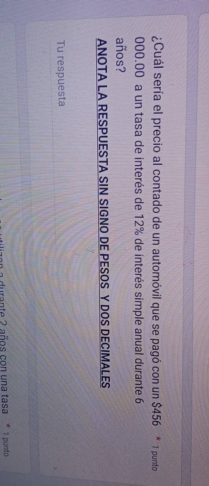 ¿Cuál sería el precio al contado de un automóvil que se pagó con un $456 * 1 punto
000.00 a un tasa de interés de 12% de interés simple anual durante 6
años? 
ANOTA LA RESPUESTA SIN SIGNO DE PESOS Y DOS DECIMALES 
Tu respuesta 
a durante 2 años con una tasa * 1 punto