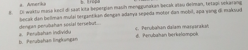 a. Amerika
b. Eropa
8. Di waktu masa kecil di saat kita bepergian masih menggunakan becak atau delman, tetapi sekarang
becak dan bellman mulai tergantikan dengan adanya sepeda motor dan mobil, apa yang di maksud
dengan perubahan sosial tersebut....
a. Perubahan individu c. Perubahan dalam masyarakat
b. Perubahan lingkungan d. Perubahan berkelompok