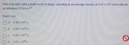 How long will it take a bullet to hit its target, travelling at an average velocity of 9.47* 10^2Gm/h with an
acceleration 57.6ms^(-2) 2
Select one:
a 4.90* 10^5s
b. 4.60* 10^(-5)s
C 5.00* 10^(-6)s
σ. 4.57* 10^6s