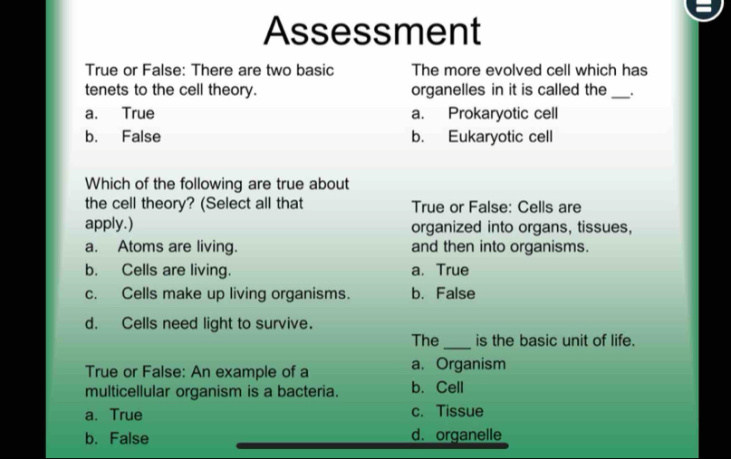 Assessment
True or False: There are two basic The more evolved cell which has
tenets to the cell theory. organelles in it is called the _.
a. True a. Prokaryotic cell
b. False b. Eukaryotic cell
Which of the following are true about
the cell theory? (Select all that True or False: Cells are
apply.) organized into organs, tissues,
a. Atoms are living. and then into organisms.
b. Cells are living. a. True
c. Cells make up living organisms. b. False
d. Cells need light to survive.
The_ is the basic unit of life.
True or False: An example of a a. Organism
multicellular organism is a bacteria. b. Cell
a. True c. Tissue
b. False d. organelle