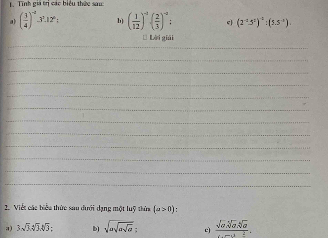 Tính giá trị các biểu thức sau: 
b) 
a) ( 3/4 )^-23^2.12^0; ( 1/12 )^-2· ( 2/3 )^-2 : c) (2^(-2).5^2)^-2:(5.5^(-5)). 
Lời giải 
_ 
_ 
_ 
_ 
_ 
_ 
_ 
_ 
_ 
_ 
_ 
_ 
2. Viết các biểu thức sau dưới dạng một luỹ thừa (a>0). 
a) 3.sqrt(3).sqrt[4](3).sqrt[8](3) b) sqrt(asqrt asqrt a); frac sqrt(a).sqrt[3](a).sqrt[4](a)(...)^3.frac 2. 
c)