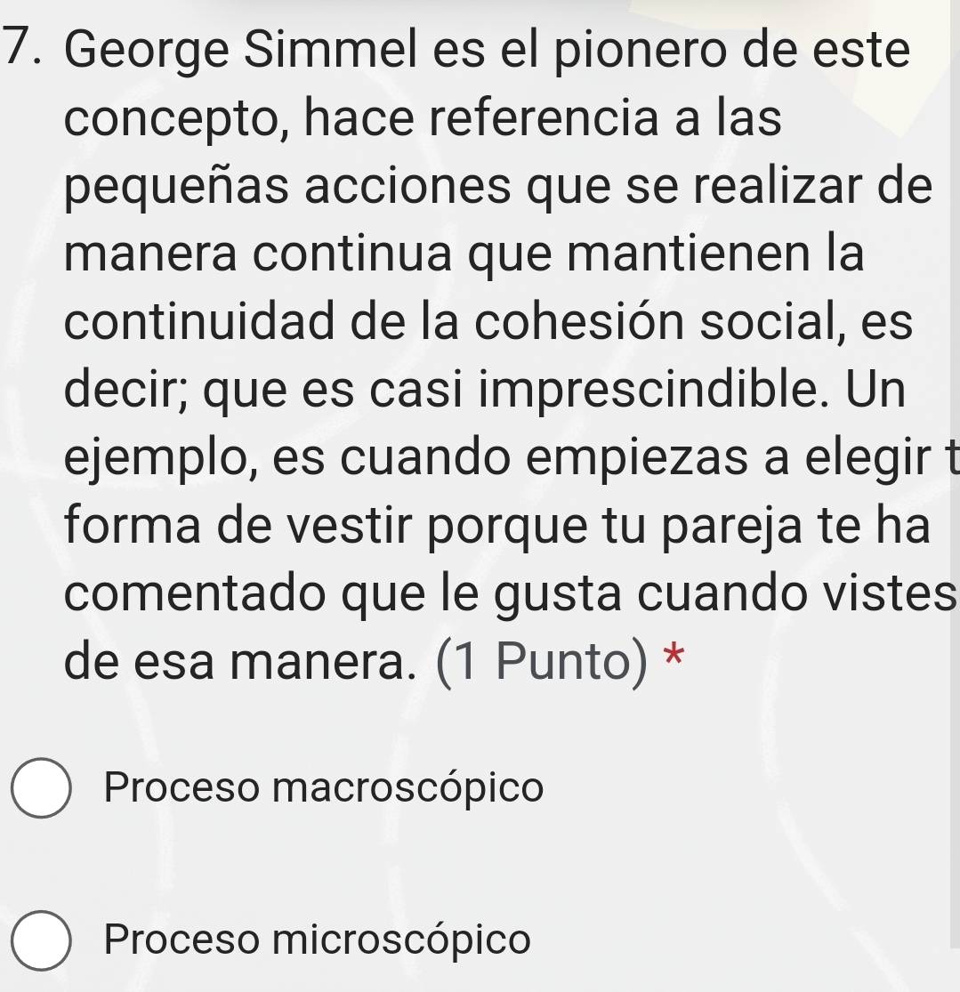 George Simmel es el pionero de este
concepto, hace referencia a las
pequeñas acciones que se realizar de
manera continua que mantienen la
continuidad de la cohesión social, es
decir; que es casi imprescindible. Un
ejemplo, es cuando empiezas a elegir t
forma de vestir porque tu pareja te ha
comentado que le gusta cuando vistes
de esa manera. (1 Punto) *
Proceso macroscópico
Proceso microscópico