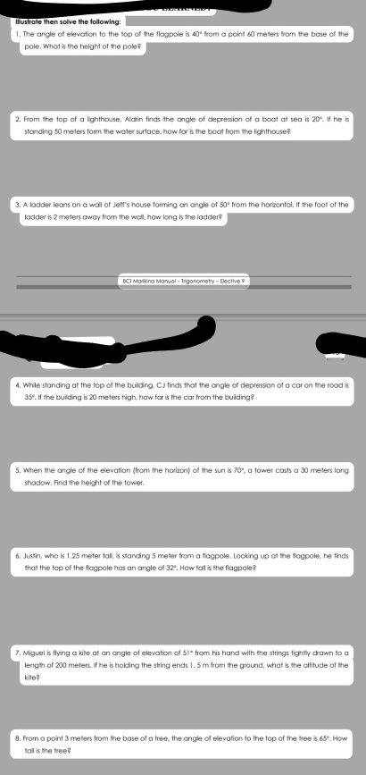 Ilustrate then solve the following 
1. The angle of elevation to the top of the flagpole is 
pole. What is the height of the pole? 
2. From the top of a lighthouse, Aldrin finds the angle of depression of a boat at sea is 20°. If he is 
standing 50 meters form the water surface, how far is the boat from the lighthouse? 
3. A ladder leans on a wall of Jeft's house forming an angle of 50° from the horizontal. If the foot of the 
ladder is 2 meters away from the wall, how long is the ladder? 
BCI Marikina Manual - Trigonometry - Elective 9 
4. While standing at the top of the building. C.I finds that the angle of depression of a car on the road is
35°. If the building is 20 meters high, how for is the car from the building? 
5. When the angle of the elevation (from the horizon) of the sun is 70° a tower casts a 30 meters long 
shadow. Find the height of the tower. 
6. Justtin, who is 1.25 meter tall, is standing 5 meter from a flagpole. Looking up at the flagpole, he finds 
that the top of the flagpole has an angle of 32° How tall is the flaapole? 
7. Miguel is flying a kite at an angle of elevation of 51° from his hand with the strings tightly drawn to c 
length of 200 meters. If he is holding the string ends 1. 5 m from the ground, what is the altitude of the 
kite ! 
8. From a point 3 meters from the base of a tree, the angle of elevation to the top of the tree ? 65°. How 
tall is the tree?