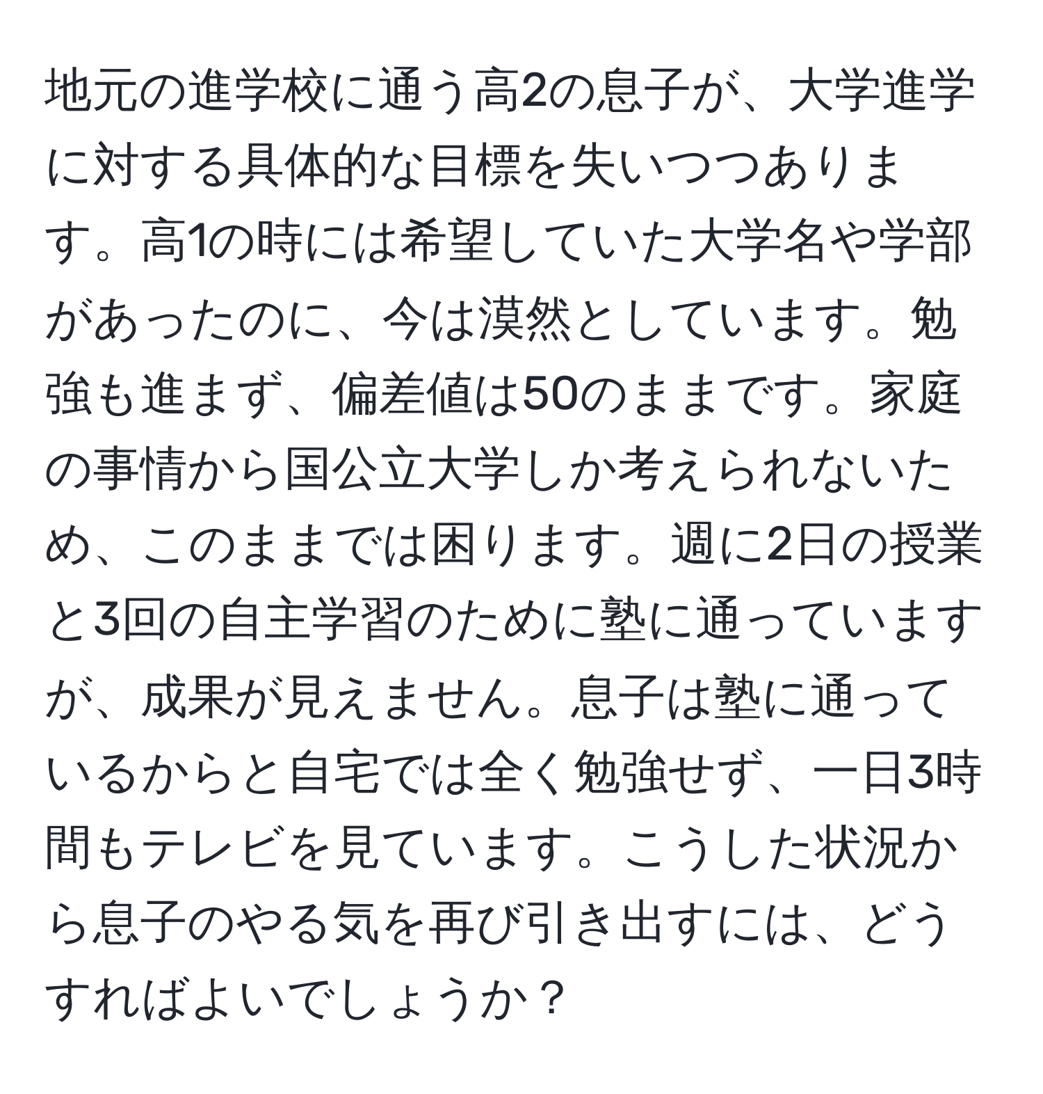 地元の進学校に通う高2の息子が、大学進学に対する具体的な目標を失いつつあります。高1の時には希望していた大学名や学部があったのに、今は漠然としています。勉強も進まず、偏差値は50のままです。家庭の事情から国公立大学しか考えられないため、このままでは困ります。週に2日の授業と3回の自主学習のために塾に通っていますが、成果が見えません。息子は塾に通っているからと自宅では全く勉強せず、一日3時間もテレビを見ています。こうした状況から息子のやる気を再び引き出すには、どうすればよいでしょうか？