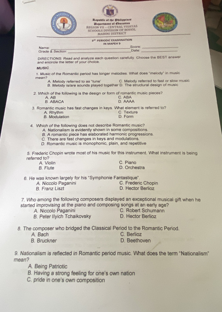 Republic of the Philippines
Department of Ebucation
REGION VII - CENTRAL VISAYAS
SCHOOLS DIVISION OF BOHOL
MABINI DISTRICT
3^(rd) PERIODIC EXAMINATION
IN MAPEH 9
Name: _Score_
Grade & Section _Date_
DIRECTIONS: Read and analyze each question carefully. Choose the BEST answer
and encircle the letter of your choice.
MUSIC
1. Music of the Romantic period has longer melodies. What does "melody" in music
mean?
A. Melody referred to as "tune' C. Melody referred to fast or slow music
B. Melody is/are sounds played together D. The structural design of music
2. Which of the following is the design or form of romantic music pieces?
A. AB C. ABA
B. ABACA D. AAAA
3. Romantic music has fast changes in keys. What element is referred to?
A. Rhythm C. Texture
B. Modulation D. Form
4. Which of the following does not describe Romantic music?
A. Nationalism is evidently shown in some compositions
B. A romantic piece has elaborated harmonic progressions.
C. There are fast changes in keys and modulations.
D. Romantic music is monophonic, plain, and repetitive
5. Frederic Chopin wrote most of his music for this instrument. What instrument is being
referred to?
A. Violin C. Piano
B. Flute D. Orchestra
6. He was known largely for his "Symphonie Fantastique".
A. Niccolo Paganini C. Frederic Chopin
B. Franz Liszt D. Hector Berlioz
7. Who among the following composers displayed an exceptional musical gift when he
started improvising at the piano and composing songs at an early age?
A. Niccolo Paganini C. Robert Schumann
B. Peter Ilyich Tchaikovsky D. Hector Berlioz
8. The composer who bridged the Classical Period to the Romantic Period.
A. Bach C. Berlioz
B. Bruckner D. Beethoven
9. Nationalism is reflected in Romantic period music. What does the term “Nationalism”
mean?
A. Being Patriotic
B. Having a strong feeling for one's own nation
C. pride in one's own composition