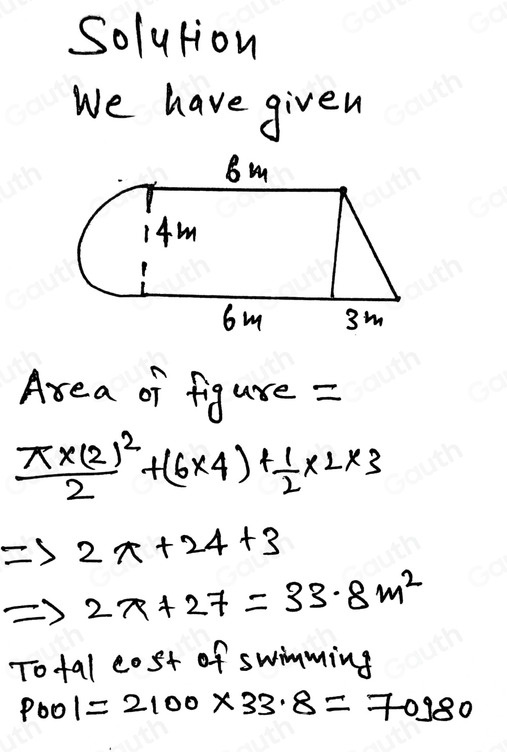 Solution 
We have given 
Area of figure =
frac π * (2)^22+(6* 4)+ 1/2 * 2* 3
Rightarrow 2x+24+3
2x+27=33.8m^2
Tofal cost of swimming
p_001=2100* 33.8=70980