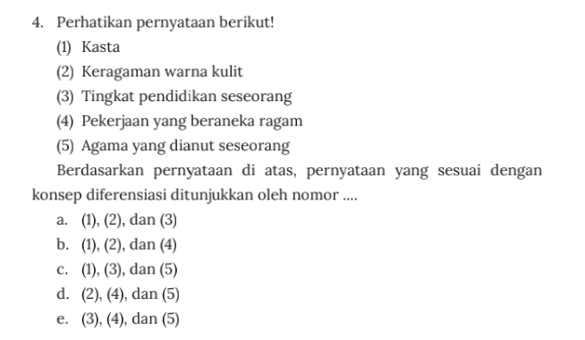 Perhatikan pernyataan berikut!
(1) Kasta
(2) Keragaman warna kulit
(3) Tingkat pendidikan seseorang
(4) Pekerjaan yang beraneka ragam
(5) Agama yang dianut seseorang
Berdasarkan pernyataan di atas, pernyataan yang sesuai dengan
konsep diferensiasi ditunjukkan oleh nomor ....
a. (1),(2) , dan (3)
b. (1),(2) , dan (4)
C. (1),(3) , dan (5)
d. (2),(4) , dan (5)
e. (3),(4) , dan (5)