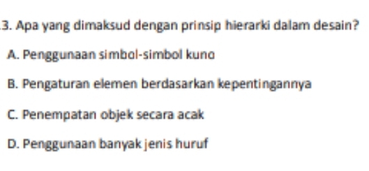 Apa yang dimaksud dengan prinsip hierarki dalam desain?
A. Penggunaan simbol-simbol kuno
B. Pengaturan elemen berdasarkan kepentingannya
C. Penempatan objek secara acak
D. Penggunaan banyak jenis huruf