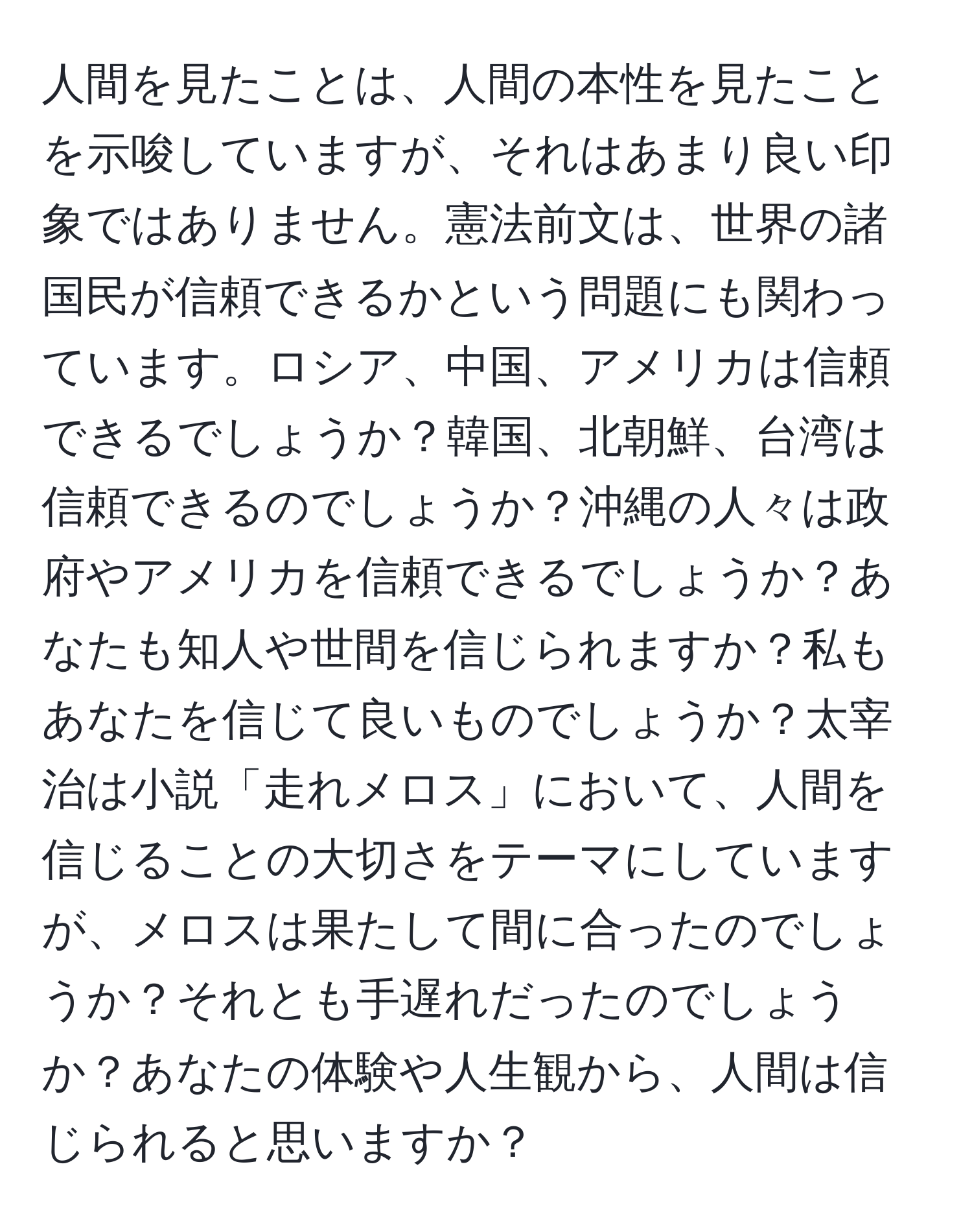 人間を見たことは、人間の本性を見たことを示唆していますが、それはあまり良い印象ではありません。憲法前文は、世界の諸国民が信頼できるかという問題にも関わっています。ロシア、中国、アメリカは信頼できるでしょうか？韓国、北朝鮮、台湾は信頼できるのでしょうか？沖縄の人々は政府やアメリカを信頼できるでしょうか？あなたも知人や世間を信じられますか？私もあなたを信じて良いものでしょうか？太宰治は小説「走れメロス」において、人間を信じることの大切さをテーマにしていますが、メロスは果たして間に合ったのでしょうか？それとも手遅れだったのでしょうか？あなたの体験や人生観から、人間は信じられると思いますか？