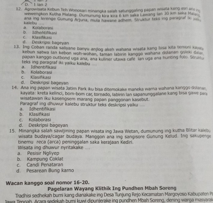 D. 1 Ian 2
12. Agrowisata Kebun Teh Wonosari minangka salah satunggaling papan wisata kang asri and 
wewengkon Kutha Malang. Dumunung kira kira 6 km saka Lawang Ian 30 km saka Malan
ana ing lerenge Gunung Arjuna, mula hawane adhem. Struktur teks ing paragraf iki ya .
kalebu ....
a. Kolaborasi
b Idhentifikasi
c Klasifikasi
d. Deskripsi bageyan
13. Ing Coban randa saliyane banyu anjlog akeh wahana wisata kang bisa kita temoni kaya
kebun satwa lan kebon woh-wohan, taman labirin kanggo wahana dolanan goleki daian
papan kanggo outbond uga ana, ana kuliner utawa cafe  lan uga ana hunting foto. Struk
teks ing paragraf iki yaiku kalebu ....
a. Idhentifikasi
b. Kolaborasi
c. Klasifikasi
d. Deskripsi bageyan
14. Ana ing papan wisata Jatim Park iku bisa ditemokake maneka warna wahana kanggo dolanan
kayata: kreta kelinci, bom-bom car, tornado, labirin Ian sapanunggalane kang bisa gawe para
wisatawan iku kasengsem marang papan panggonan kasebut.
Paragraf ing dhuwur kalebu struktur teks deskripsi yaiku ....
a. Idhentifikasi
b. Klasifikasi
c. Kolaborasi
d. Deskripsi bageyan
15. Minangka salah sawijining papan wisata ing Jawa Wetan, dumunung ing kutha Blitar kalebu
wisata budaya/cagar budaya. Manggon ana ing sangisore Gunung Kelud. Ing sakupenge
tinemu reca (arca) peninggalan saka kerajaan Kediri.
Wisata ing dhuwur nyritakake ....
a. Pesisir Ngliyep
b. Kampung Coklat
c. Candi Penataran
d. Pesarean Bung karno
Wacan kanggo soal nomor 16-20.
Pagelaran Wayang Klithik Ing Pundhen Mbah Soreng
Tradhisi sedhekah bumi kang dianakake ing Desa Tunjung Rejo Kecamatan Margoyoso Kabupaten Pa
Jawa Tengah, Acara sedekah bumi kuwi dipunjerake ing pundhen Mbah Soreng, dening warga masyarak