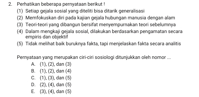 Perhatikan beberapa pernyataan berikut !
(1) Setiap gejala sosial yang diteliti bisa ditarik generalisasi
(2) Memfokuskan diri pada kajian gejala hubungan manusia dengan alam
(3) Teori-teori yang dibangun bersifat menyempurnakan teori sebelumnya
(4) Dalam mengkaji gejala sosial, dilakukan berdasarkan pengamatan secara
empiris dan objektif
(5) Tidak melihat baik buruknya fakta, tapi menjelaskan fakta secara analitis
Pernyataan yang merupakan ciri-ciri sosiologi ditunjukkan oleh nomor ...
A. (1), (2), dan (3)
B. (7) (2) ), dan (4)
C. (1),(3) , dan (5)
D. (2), (4 , dan (5)
E. (3), (4), dan (5)